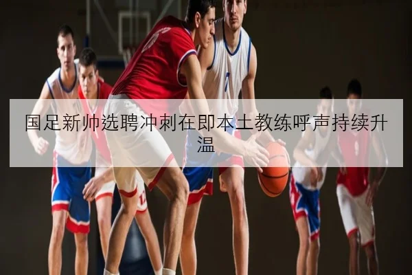国足新帅选聘冲刺在即本土教练呼声持续升温